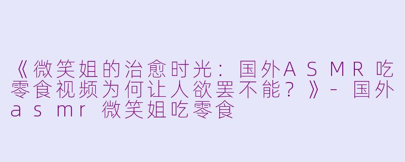 《微笑姐的治愈时光：国外ASMR吃零食视频为何让人欲罢不能？》-国外asmr微笑姐吃零食