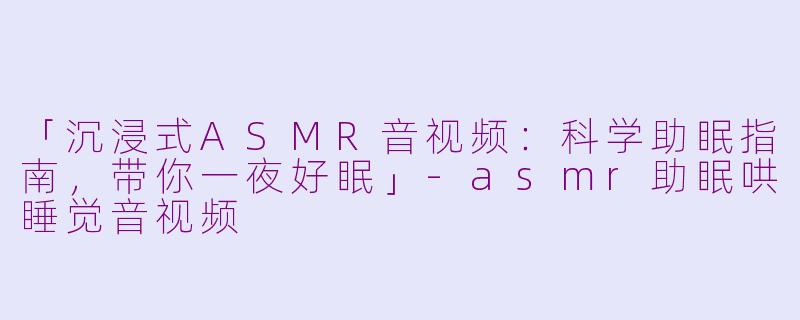 「沉浸式ASMR音视频：科学助眠指南，带你一夜好眠」-asmr助眠哄睡觉音视频