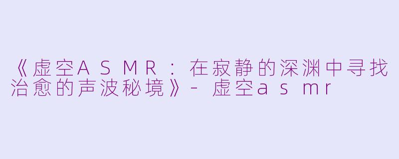 《虚空ASMR：在寂静的深渊中寻找治愈的声波秘境》-虚空asmr