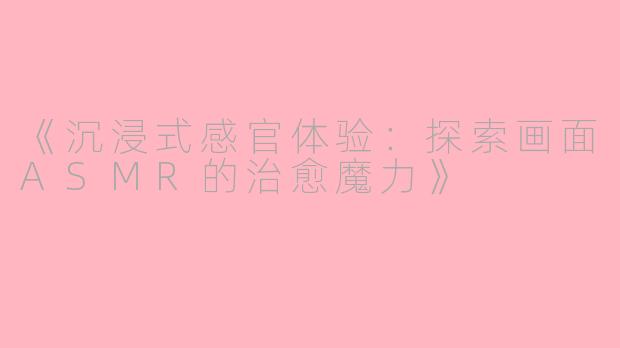 《沉浸式感官体验：探索画面ASMR的治愈魔力》