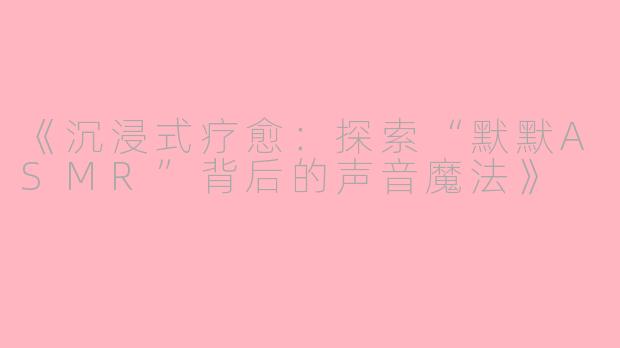 《沉浸式疗愈：探索“默默ASMR”背后的声音魔法》