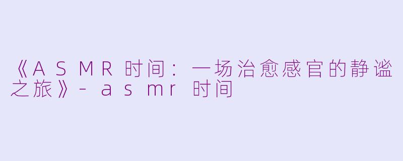 《ASMR时间：一场治愈感官的静谧之旅》-asmr时间