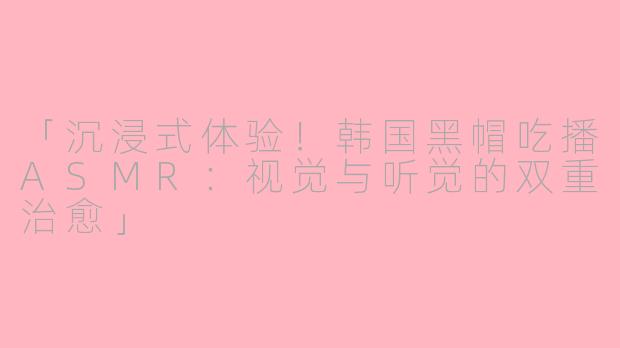 「沉浸式体验！韩国黑帽吃播ASMR：视觉与听觉的双重治愈」