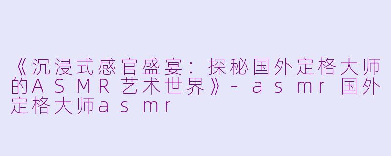 《沉浸式感官盛宴：探秘国外定格大师的ASMR艺术世界》-asmr国外定格大师asmr
