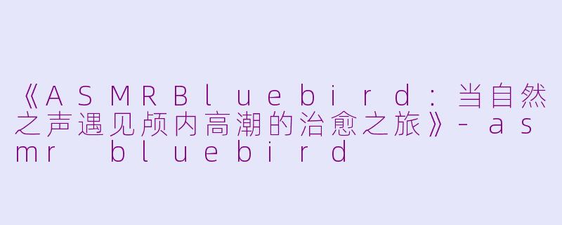 《ASMRBluebird：当自然之声遇见颅内高潮的治愈之旅》-asmr bluebird