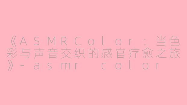 《ASMRColor：当色彩与声音交织的感官疗愈之旅》-asmr color