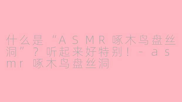 什么是“ASMR啄木鸟盘丝洞”？听起来好特别！-asmr啄木鸟盘丝洞