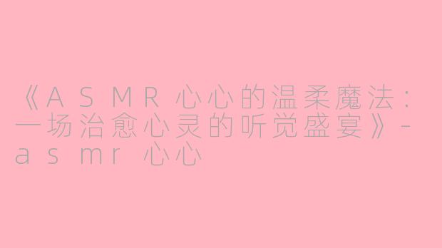 《ASMR心心的温柔魔法：一场治愈心灵的听觉盛宴》-asmr心心