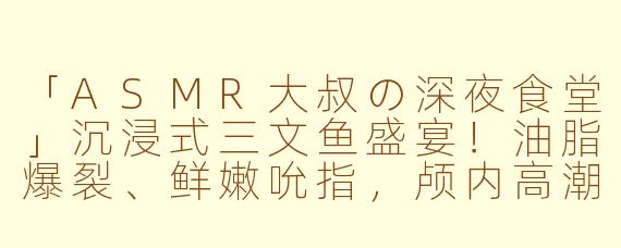 「ASMR大叔の深夜食堂」沉浸式三文鱼盛宴！油脂爆裂、鲜嫩吮指，颅内高潮直击味蕾！