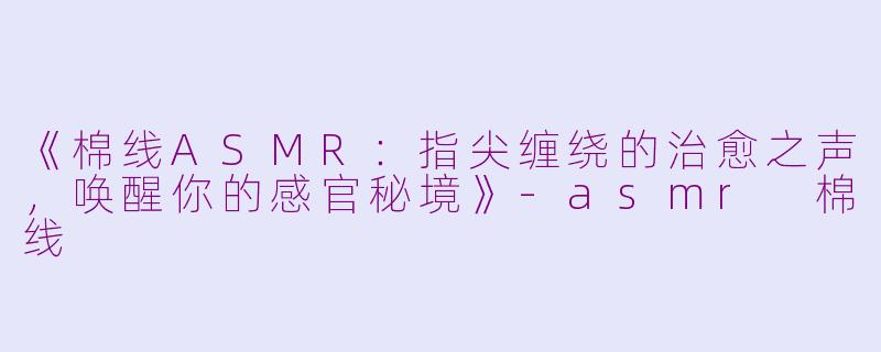 《棉线ASMR：指尖缠绕的治愈之声，唤醒你的感官秘境》-asmr 棉线