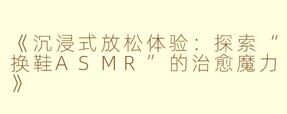 《沉浸式放松体验：探索“换鞋ASMR”的治愈魔力》