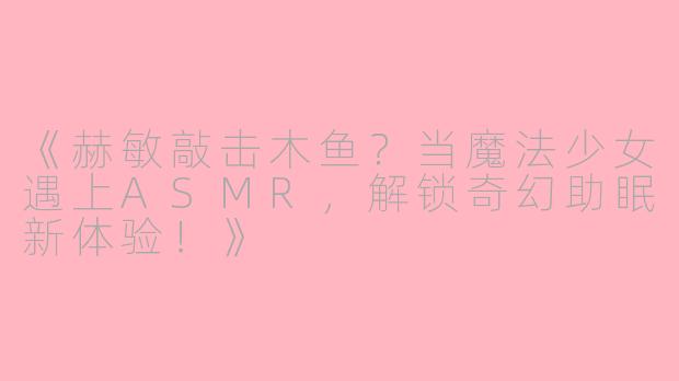 《赫敏敲击木鱼？当魔法少女遇上ASMR，解锁奇幻助眠新体验！》