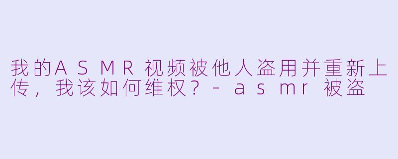 我的ASMR视频被他人盗用并重新上传，我该如何维权？-asmr被盗