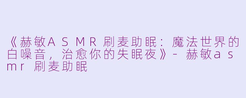 《赫敏ASMR刷麦助眠：魔法世界的白噪音，治愈你的失眠夜》-赫敏asmr刷麦助眠