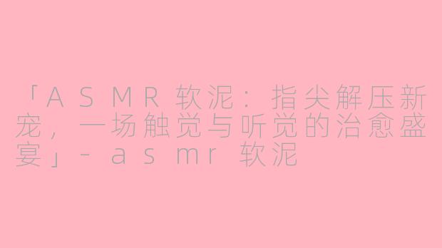 「ASMR软泥：指尖解压新宠，一场触觉与听觉的治愈盛宴」-asmr软泥