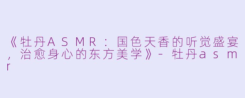 《牡丹ASMR：国色天香的听觉盛宴，治愈身心的东方美学》-牡丹asmr