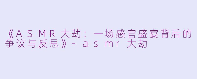 《ASMR大劫：一场感官盛宴背后的争议与反思》-asmr大劫