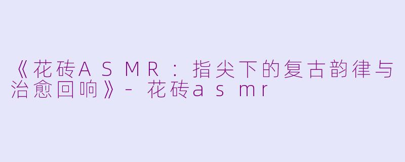 《花砖ASMR：指尖下的复古韵律与治愈回响》-花砖asmr