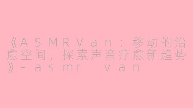 《ASMRVan：移动的治愈空间，探索声音疗愈新趋势》-asmr van