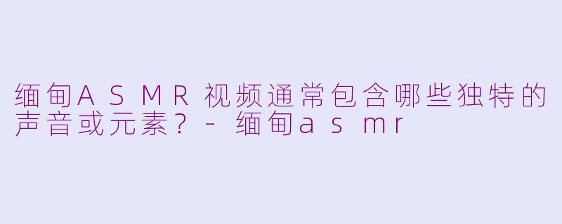 缅甸ASMR视频通常包含哪些独特的声音或元素？-缅甸asmr