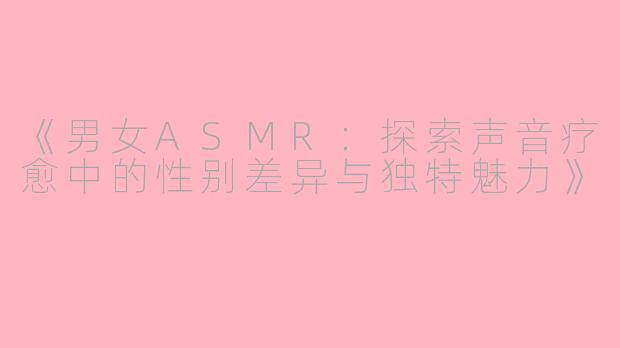 《男女ASMR：探索声音疗愈中的性别差异与独特魅力》