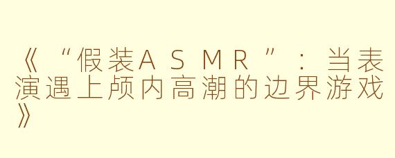 《“假装ASMR”：当表演遇上颅内高潮的边界游戏》