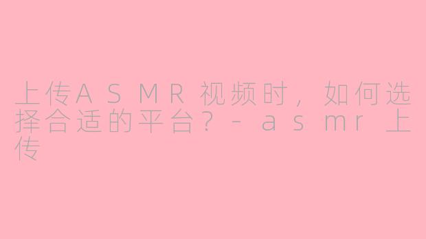 上传ASMR视频时，如何选择合适的平台？-asmr上传