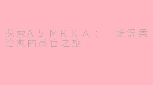 探索ASMRKA：一场温柔治愈的感官之旅
