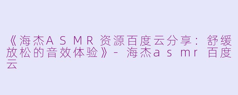 《海杰ASMR资源百度云分享：舒缓放松的音效体验》-海杰asmr百度云