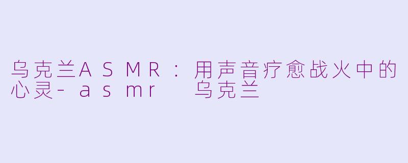 乌克兰ASMR：用声音疗愈战火中的心灵-asmr 乌克兰