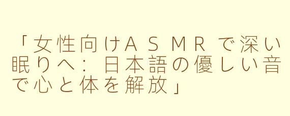 「女性向けASMRで深い眠りへ：日本語の優しい音で心と体を解放」