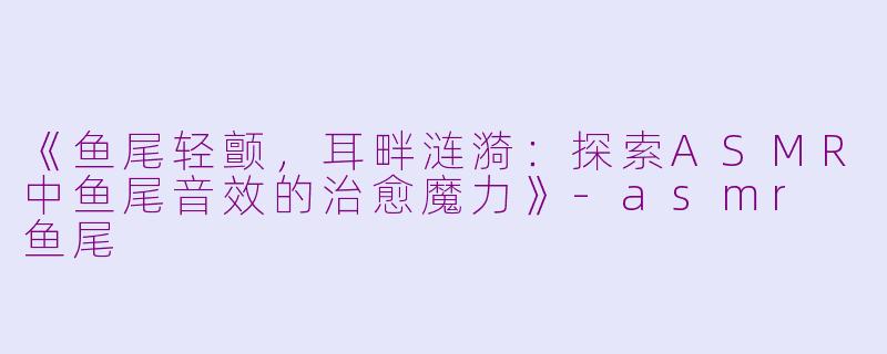 《鱼尾轻颤，耳畔涟漪：探索ASMR中鱼尾音效的治愈魔力》-asmr 鱼尾