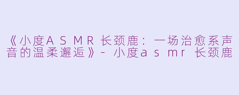 《小度ASMR长颈鹿：一场治愈系声音的温柔邂逅》-小度asmr长颈鹿