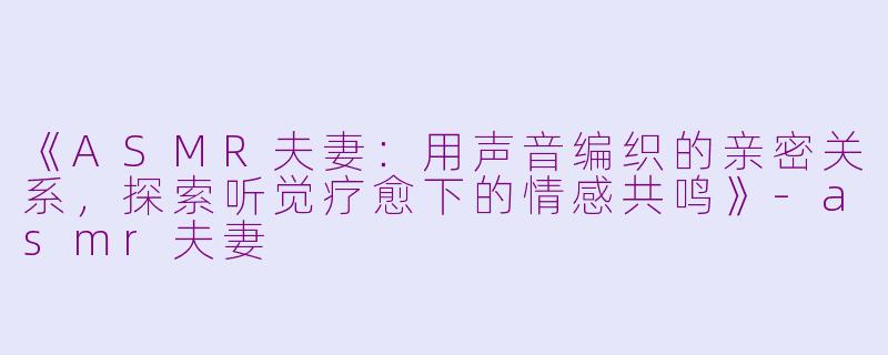 《ASMR夫妻:用声音编织的亲密关系,探索听觉疗愈下的情感共鸣》