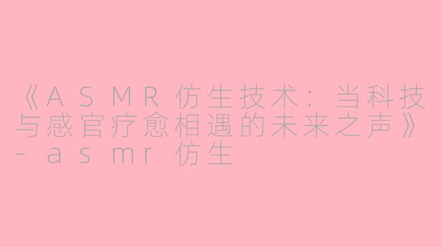 《ASMR仿生技术：当科技与感官疗愈相遇的未来之声》-asmr仿生