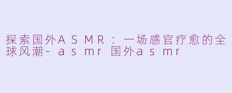 探索国外ASMR：一场感官疗愈的全球风潮-asmr国外asmr