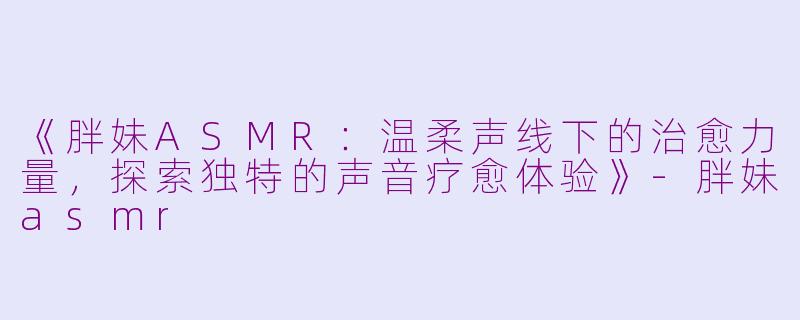 《胖妹ASMR：温柔声线下的治愈力量，探索独特的声音疗愈体验》-胖妹asmr