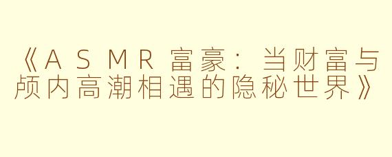 《ASMR富豪：当财富与颅内高潮相遇的隐秘世界》