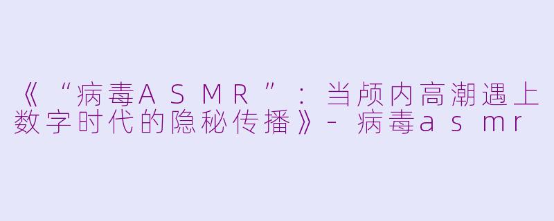 《“病毒ASMR”：当颅内高潮遇上数字时代的隐秘传播》-病毒asmr
