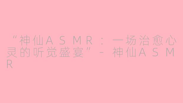 “神仙ASMR：一场治愈心灵的听觉盛宴”-神仙ASMR