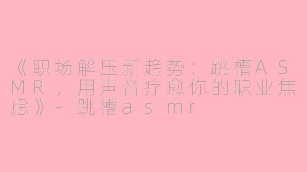 《职场解压新趋势：跳槽ASMR，用声音疗愈你的职业焦虑》-跳槽asmr