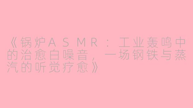《锅炉ASMR：工业轰鸣中的治愈白噪音，一场钢铁与蒸汽的听觉疗愈》