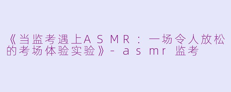 《当监考遇上ASMR：一场令人放松的考场体验实验》-asmr监考