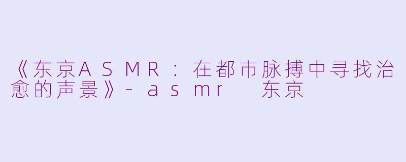 《东京ASMR：在都市脉搏中寻找治愈的声景》-asmr 东京