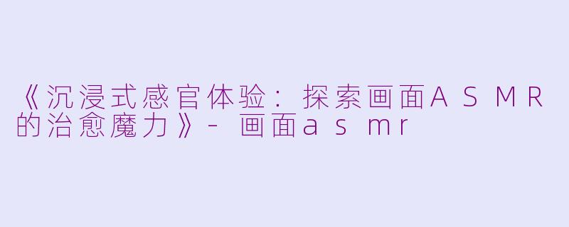 《沉浸式感官体验：探索画面ASMR的治愈魔力》-画面asmr
