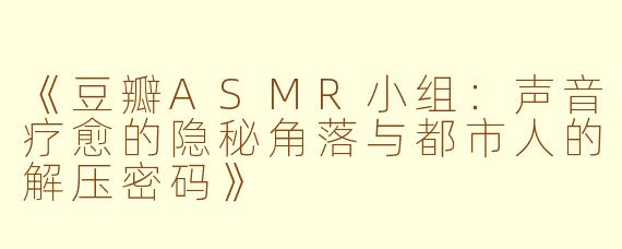 《豆瓣ASMR小组：声音疗愈的隐秘角落与都市人的解压密码》