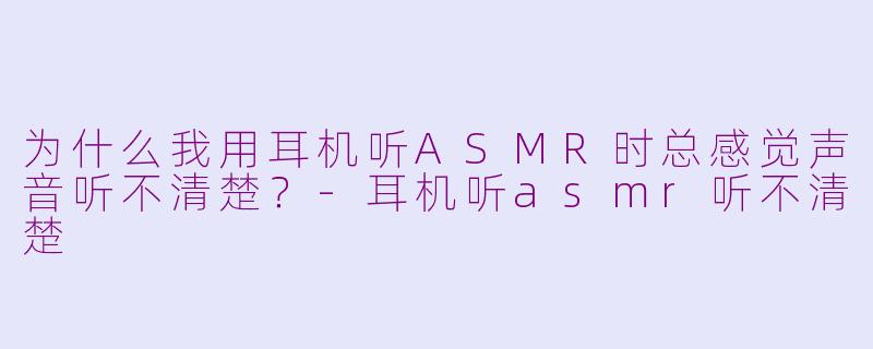 为什么我用耳机听ASMR时总感觉声音听不清楚？-耳机听asmr听不清楚