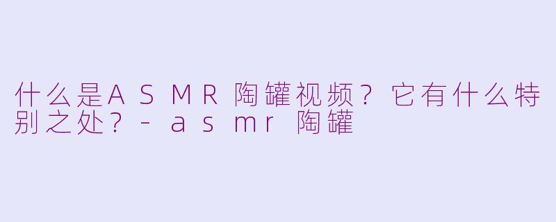 什么是ASMR陶罐视频？它有什么特别之处？-asmr陶罐