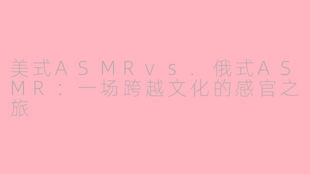 美式ASMRvs.俄式ASMR：一场跨越文化的感官之旅