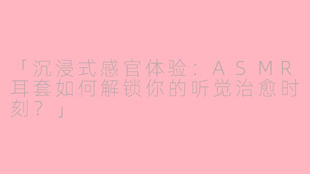 「沉浸式感官体验：ASMR耳套如何解锁你的听觉治愈时刻？」